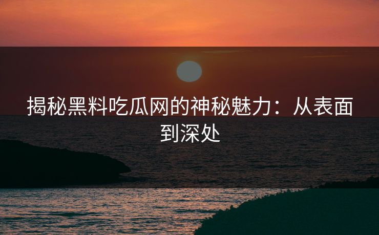揭秘黑料吃瓜网的神秘魅力：从表面到深处