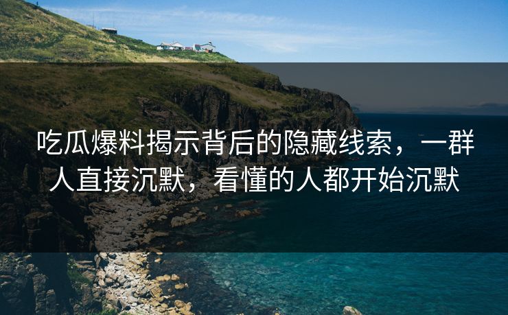 吃瓜爆料揭示背后的隐藏线索，一群人直接沉默，看懂的人都开始沉默