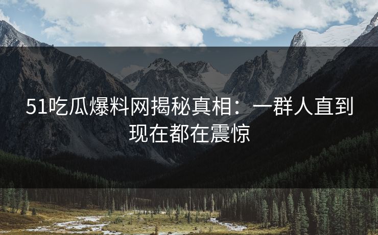 51吃瓜爆料网揭秘真相：一群人直到现在都在震惊