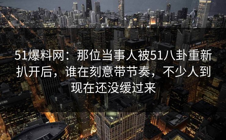 51爆料网：那位当事人被51八卦重新扒开后，谁在刻意带节奏，不少人到现在还没缓过来