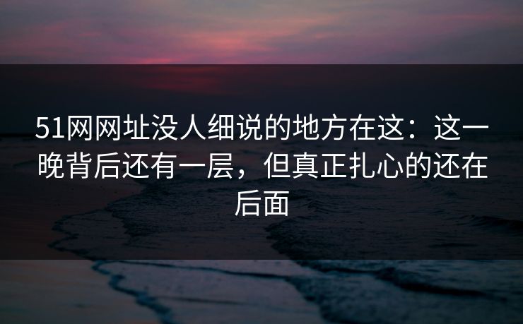 51网网址没人细说的地方在这：这一晚背后还有一层，但真正扎心的还在后面
