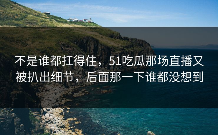 不是谁都扛得住，51吃瓜那场直播又被扒出细节，后面那一下谁都没想到