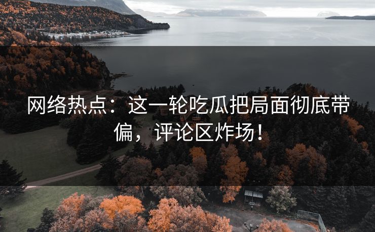 网络热点：这一轮吃瓜把局面彻底带偏，评论区炸场！