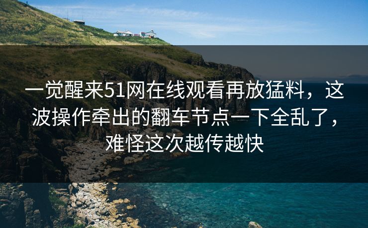 一觉醒来51网在线观看再放猛料，这波操作牵出的翻车节点一下全乱了，难怪这次越传越快