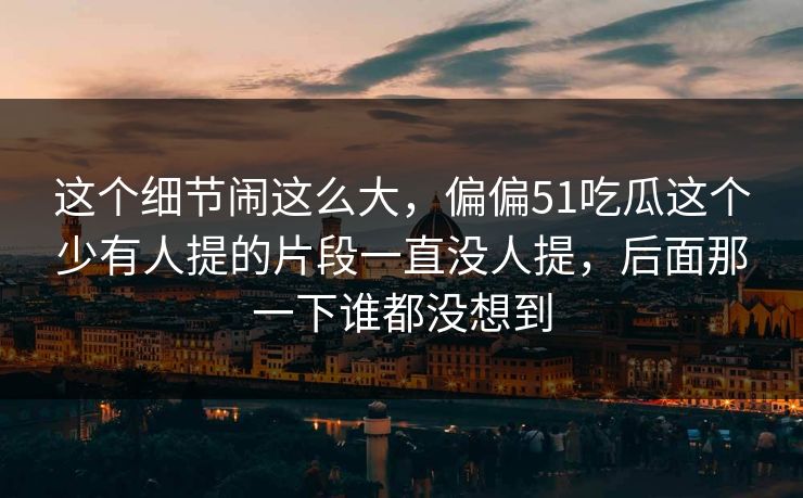 这个细节闹这么大，偏偏51吃瓜这个少有人提的片段一直没人提，后面那一下谁都没想到