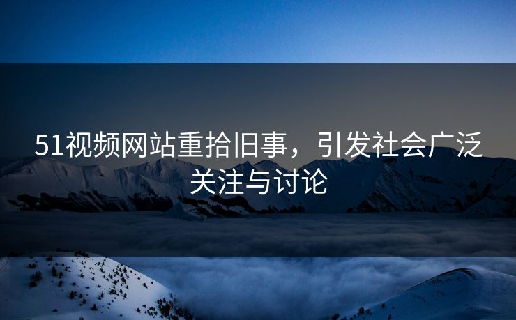 51视频网站重拾旧事，引发社会广泛关注与讨论