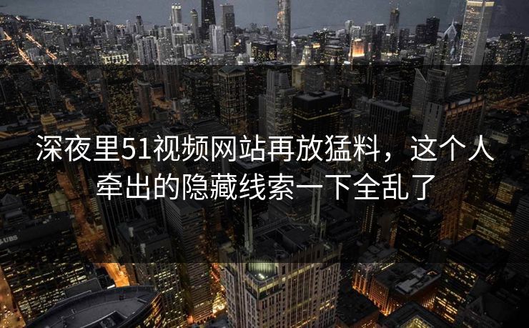 深夜里51视频网站再放猛料，这个人牵出的隐藏线索一下全乱了