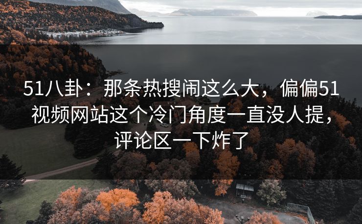 51八卦：那条热搜闹这么大，偏偏51视频网站这个冷门角度一直没人提，评论区一下炸了
