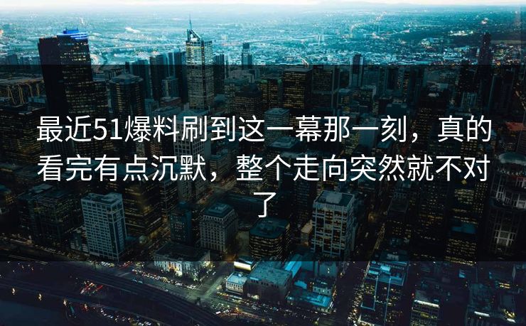 最近51爆料刷到这一幕那一刻，真的看完有点沉默，整个走向突然就不对了