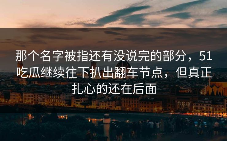 那个名字被指还有没说完的部分，51吃瓜继续往下扒出翻车节点，但真正扎心的还在后面