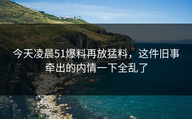 今天凌晨51爆料再放猛料，这件旧事牵出的内情一下全乱了
