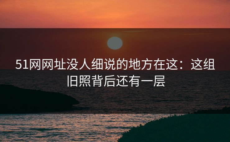 51网网址没人细说的地方在这：这组旧照背后还有一层