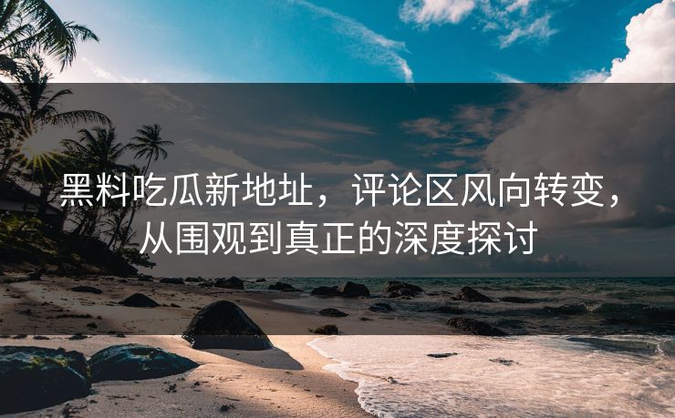 黑料吃瓜新地址,评论区风向转变,从围观到真正的深度探讨