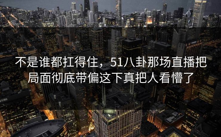 不是谁都扛得住,51八卦那场直播把局面彻底带偏这下真把人看懵了