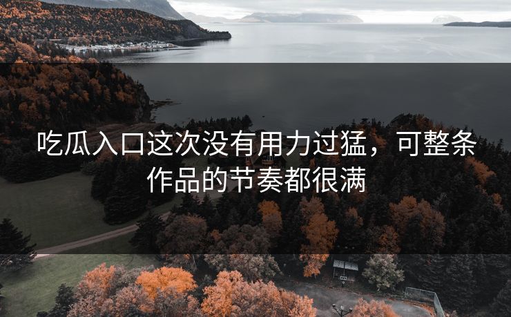 吃瓜入口这次没有用力过猛,可整条作品的节奏都很满