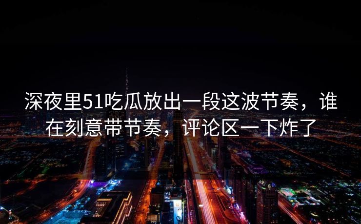 深夜里51吃瓜放出一段这波节奏,谁在刻意带节奏,评论区一下炸了