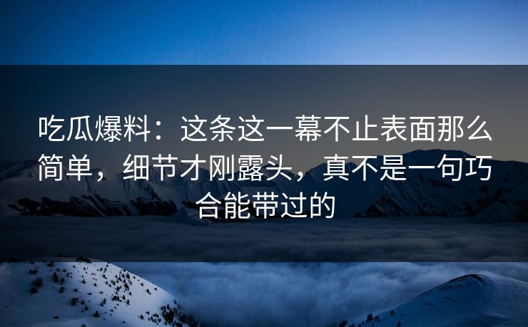 吃瓜爆料:这条这一幕不止表面那么简单,细节才刚露头,真不是一句巧合能带过的