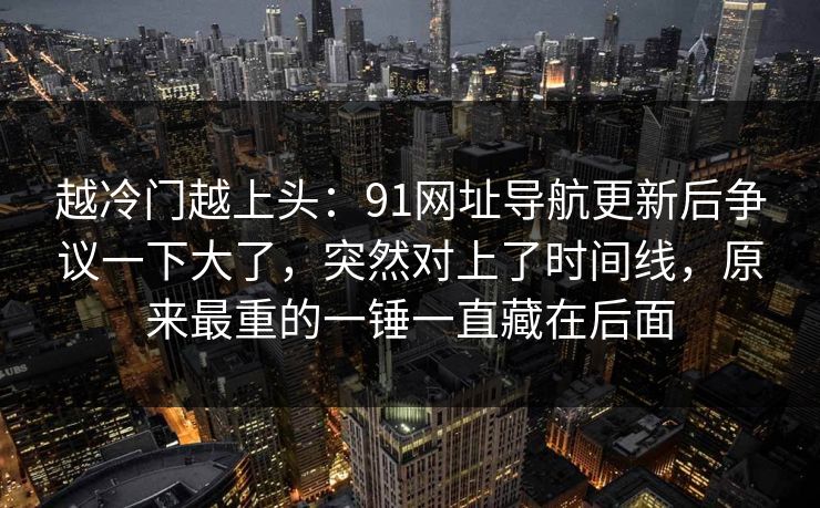 越冷门越上头:91网址导航更新后争议一下大了,突然对上了时间线,原来最重的一锤一直藏在后面