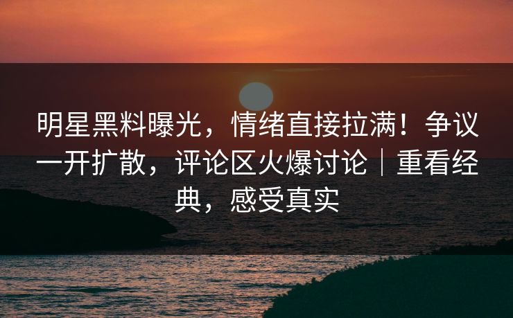 明星黑料曝光，情绪直接拉满！争议一开扩散，评论区火爆讨论｜重看经典，感受真实