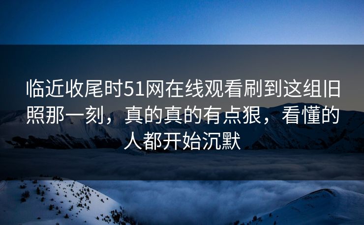 临近收尾时51网在线观看刷到这组旧照那一刻,真的真的有点狠,看懂的人都开始沉默