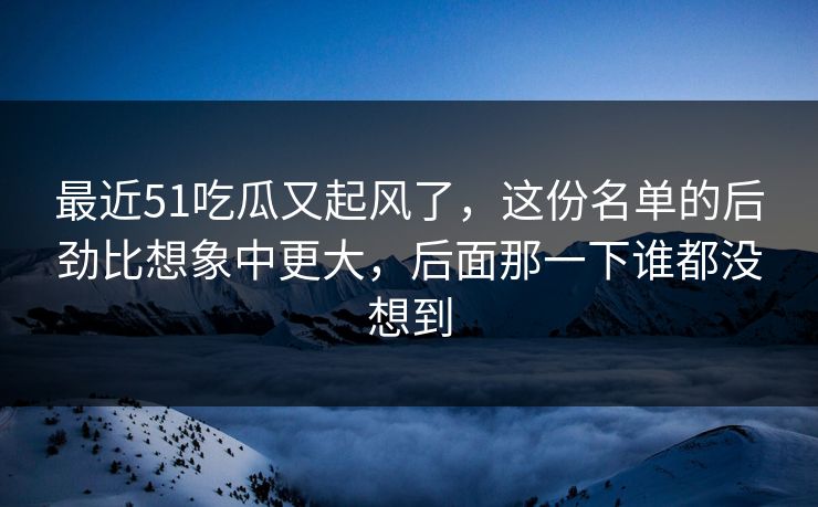 最近51吃瓜又起风了,这份名单的后劲比想象中更大,后面那一下谁都没想到