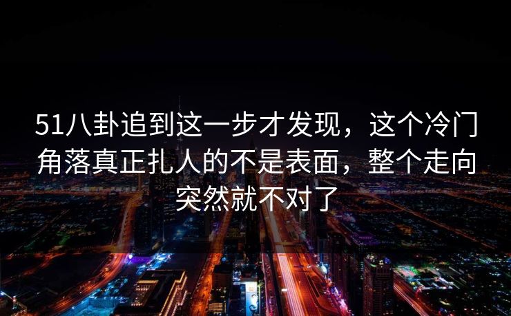 51八卦追到这一步才发现,这个冷门角落真正扎人的不是表面,整个走向突然就不对了