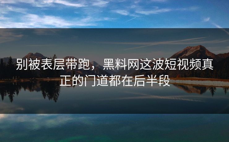 别被表层带跑,黑料网这波短视频真正的门道都在后半段