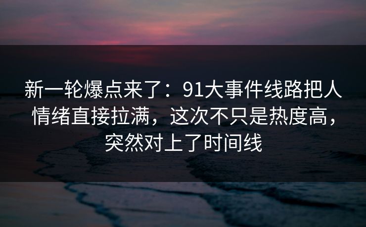 新一轮爆点来了:91大事件线路把人情绪直接拉满,这次不只是热度高,突然对上了时间线