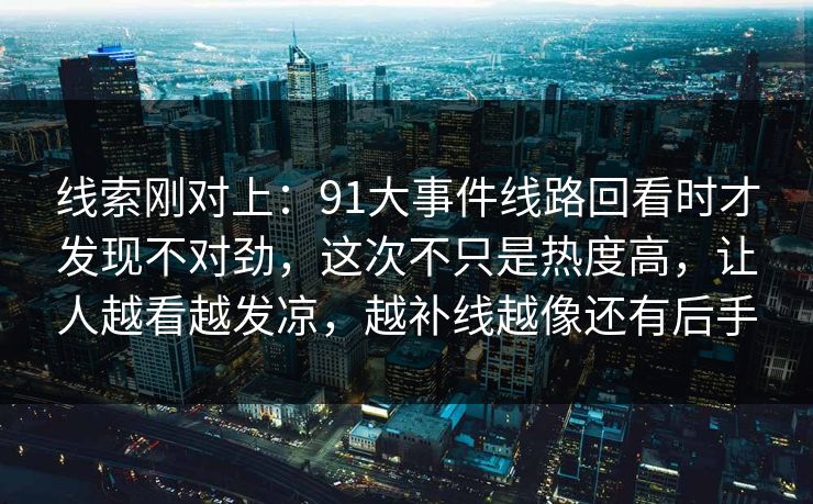 线索刚对上:91大事件线路回看时才发现不对劲,这次不只是热度高,让人越看越发凉,越补线越像还有后手