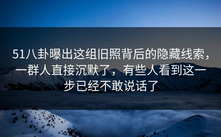 51八卦曝出这组旧照背后的隐藏线索，一群人直接沉默了，有些人看到这一步已经不敢说话了